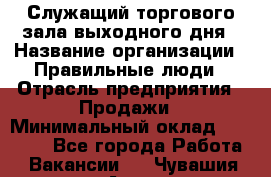 Служащий торгового зала выходного дня › Название организации ­ Правильные люди › Отрасль предприятия ­ Продажи › Минимальный оклад ­ 30 000 - Все города Работа » Вакансии   . Чувашия респ.,Алатырь г.